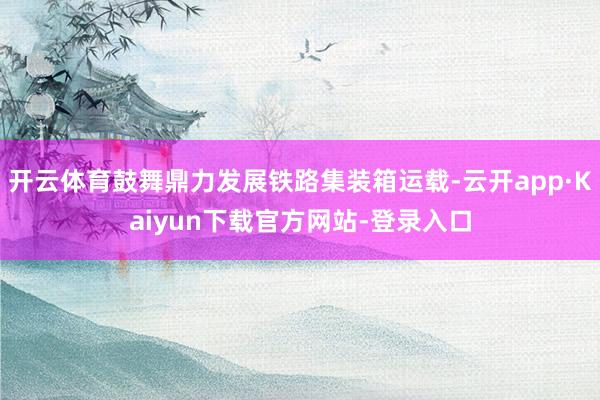 开云体育鼓舞鼎力发展铁路集装箱运载-云开app·Kaiyun下载官方网站-登录入口