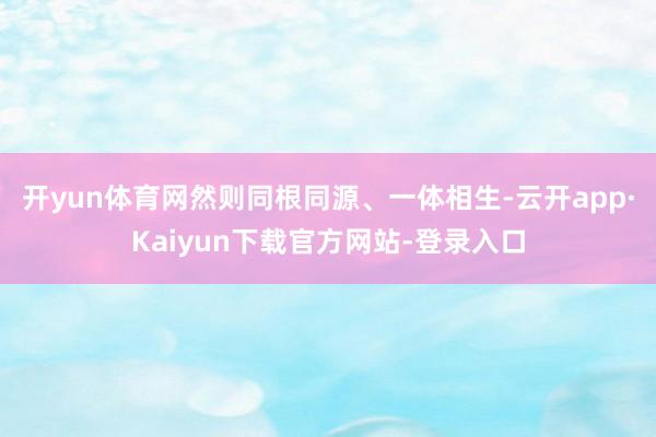 开yun体育网然则同根同源、一体相生-云开app·Kaiyun下载官方网站-登录入口