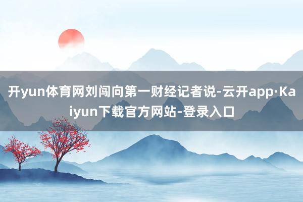 开yun体育网刘闯向第一财经记者说-云开app·Kaiyun下载官方网站-登录入口