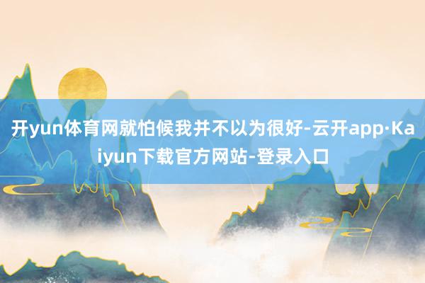 开yun体育网就怕候我并不以为很好-云开app·Kaiyun下载官方网站-登录入口