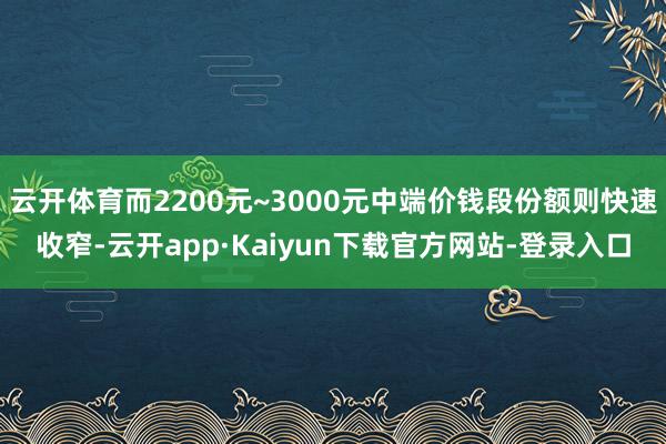 云开体育而2200元~3000元中端价钱段份额则快速收窄-云开app·Kaiyun下载官方网站-登录入口