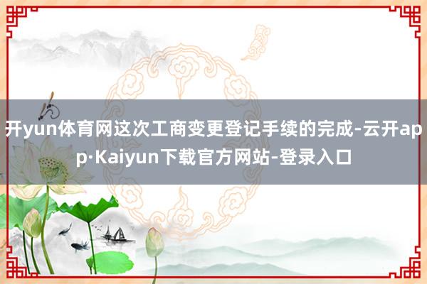 开yun体育网这次工商变更登记手续的完成-云开app·Kaiyun下载官方网站-登录入口