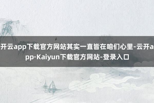 开云app下载官方网站其实一直皆在咱们心里-云开app·Kaiyun下载官方网站-登录入口