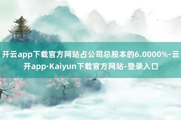 开云app下载官方网站占公司总股本的6.0000%-云开app·Kaiyun下载官方网站-登录入口
