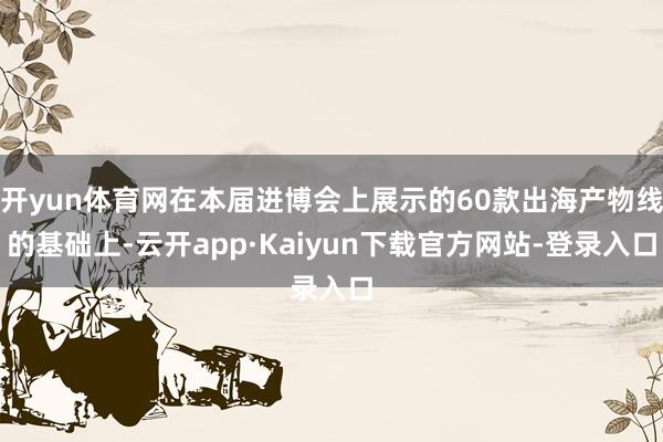 开yun体育网在本届进博会上展示的60款出海产物线的基础上-云开app·Kaiyun下载官方网站-登录入口