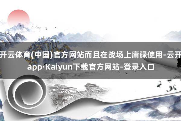 开云体育(中国)官方网站而且在战场上庸碌使用-云开app·Kaiyun下载官方网站-登录入口