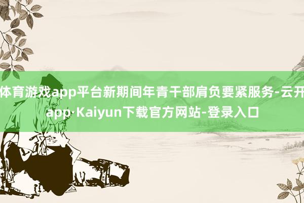 体育游戏app平台新期间年青干部肩负要紧服务-云开app·Kaiyun下载官方网站-登录入口