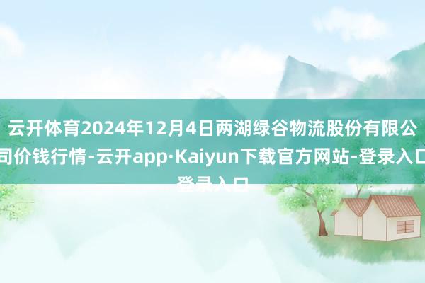 云开体育2024年12月4日两湖绿谷物流股份有限公司价钱行情-云开app·Kaiyun下载官方网站-登录入口