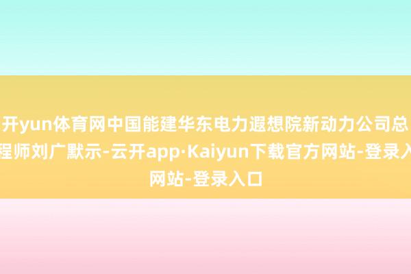 开yun体育网中国能建华东电力遐想院新动力公司总工程师刘广默示-云开app·Kaiyun下载官方网站-登录入口