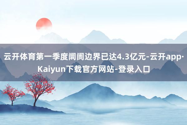 云开体育第一季度阛阓边界已达4.3亿元-云开app·Kaiyun下载官方网站-登录入口