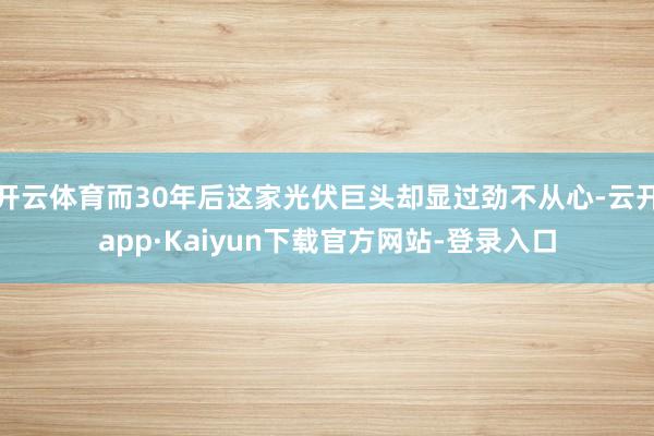 开云体育而30年后这家光伏巨头却显过劲不从心-云开app·Kaiyun下载官方网站-登录入口