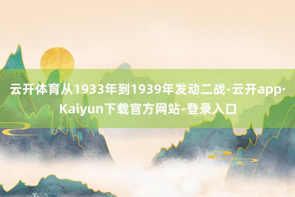 云开体育从1933年到1939年发动二战-云开app·Kaiyun下载官方网站-登录入口