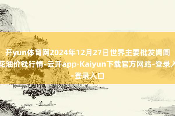 开yun体育网2024年12月27日世界主要批发阛阓葵花油价钱行情-云开app·Kaiyun下载官方网站-登录入口