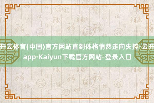 开云体育(中国)官方网站直到体格悄然走向失控-云开app·Kaiyun下载官方网站-登录入口