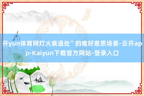 开yun体育网灯火衰退处”的唯好意思场景-云开app·Kaiyun下载官方网站-登录入口