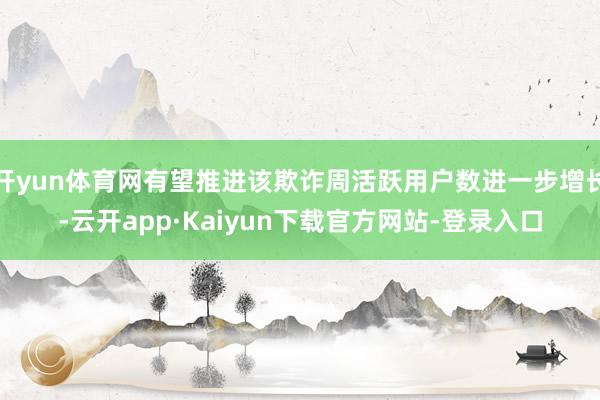 开yun体育网有望推进该欺诈周活跃用户数进一步增长-云开app·Kaiyun下载官方网站-登录入口
