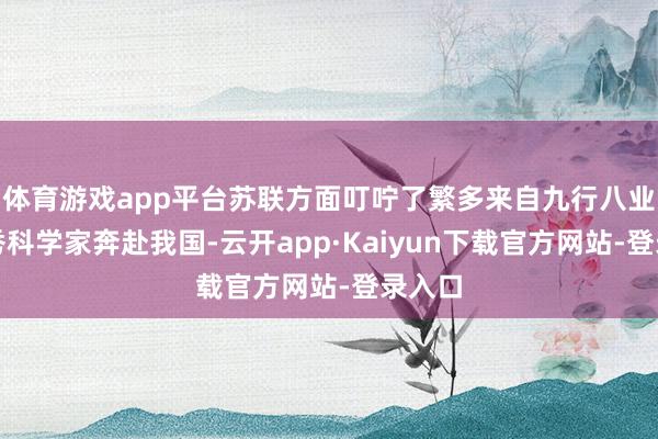 体育游戏app平台苏联方面叮咛了繁多来自九行八业的优秀科学家奔赴我国-云开app·Kaiyun下载官方网站-登录入口