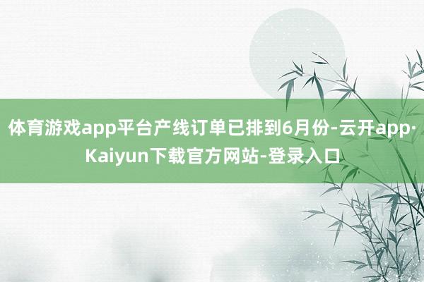 体育游戏app平台产线订单已排到6月份-云开app·Kaiyun下载官方网站-登录入口