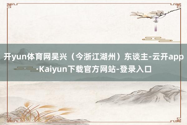 开yun体育网吴兴（今浙江湖州）东谈主-云开app·Kaiyun下载官方网站-登录入口