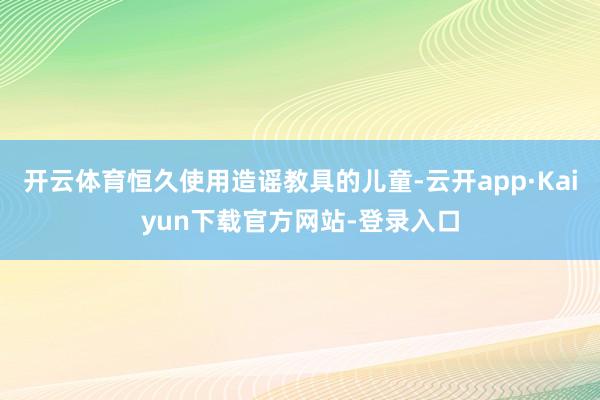 开云体育恒久使用造谣教具的儿童-云开app·Kaiyun下载官方网站-登录入口