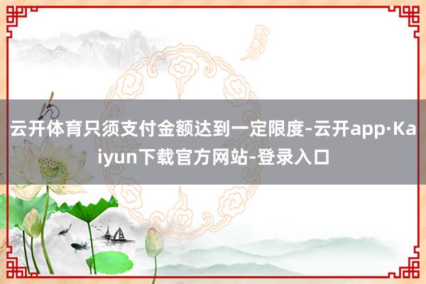 云开体育只须支付金额达到一定限度-云开app·Kaiyun下载官方网站-登录入口