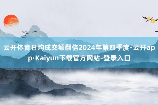 云开体育日均成交额翻倍　　2024年第四季度-云开app·Kaiyun下载官方网站-登录入口