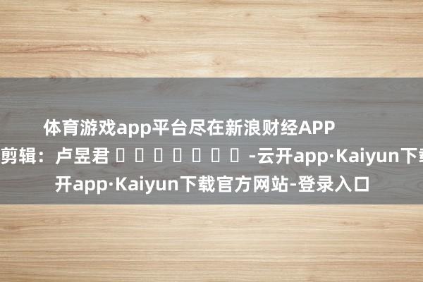 体育游戏app平台尽在新浪财经APP            						包袱剪辑：卢昱君 							-云开app·Kaiyun下载官方网站-登录入口