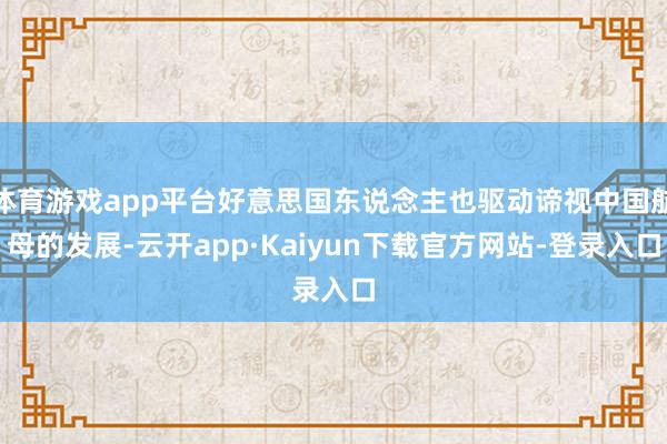 体育游戏app平台好意思国东说念主也驱动谛视中国航母的发展-云开app·Kaiyun下载官方网站-登录入口