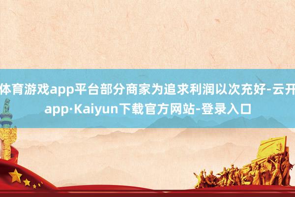 体育游戏app平台部分商家为追求利润以次充好-云开app·Kaiyun下载官方网站-登录入口