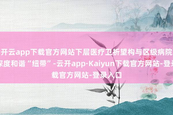 开云app下载官方网站下层医疗卫祈望构与区级病院树立深度和谐“纽带”-云开app·Kaiyun下载官方网站-登录入口