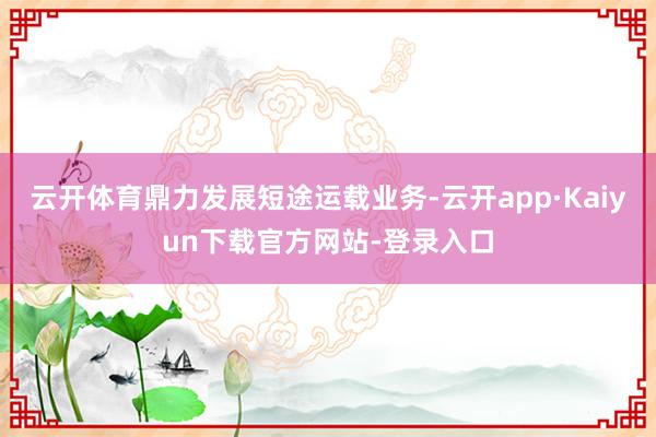 云开体育鼎力发展短途运载业务-云开app·Kaiyun下载官方网站-登录入口
