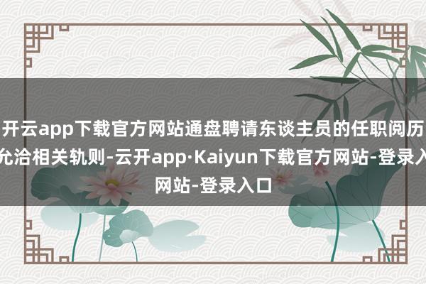 开云app下载官方网站通盘聘请东谈主员的任职阅历均允洽相关轨则-云开app·Kaiyun下载官方网站-登录入口
