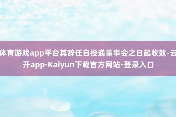 体育游戏app平台其辞任自投递董事会之日起收效-云开app·Kaiyun下载官方网站-登录入口