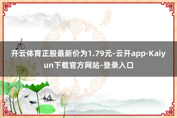 开云体育正股最新价为1.79元-云开app·Kaiyun下载官方网站-登录入口