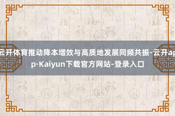 云开体育推动降本增效与高质地发展同频共振-云开app·Kaiyun下载官方网站-登录入口