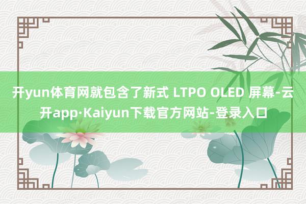 开yun体育网就包含了新式 LTPO OLED 屏幕-云开app·Kaiyun下载官方网站-登录入口