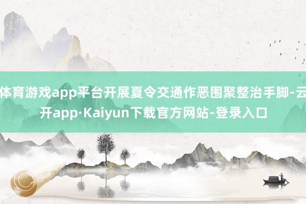 体育游戏app平台开展夏令交通作恶围聚整治手脚-云开app·Kaiyun下载官方网站-登录入口
