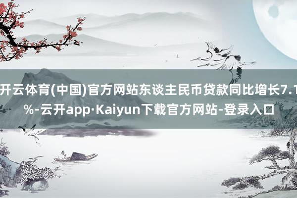 开云体育(中国)官方网站东谈主民币贷款同比增长7.1%-云开app·Kaiyun下载官方网站-登录入口