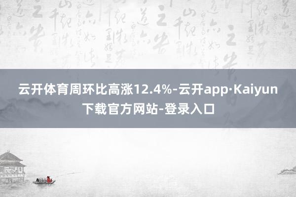 云开体育周环比高涨12.4%-云开app·Kaiyun下载官方网站-登录入口
