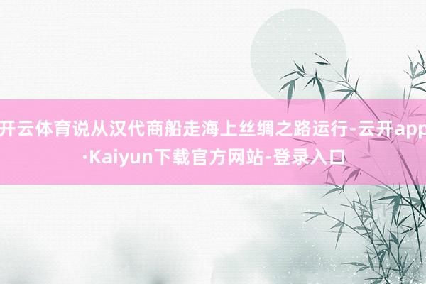 开云体育说从汉代商船走海上丝绸之路运行-云开app·Kaiyun下载官方网站-登录入口