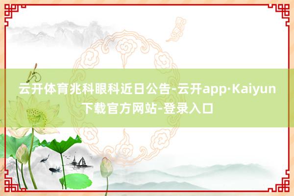 云开体育　　兆科眼科近日公告-云开app·Kaiyun下载官方网站-登录入口