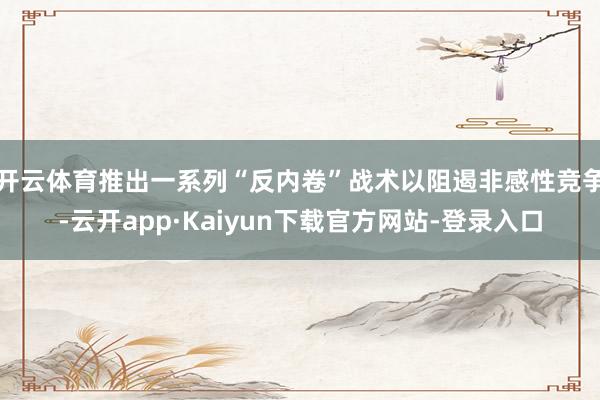 开云体育推出一系列“反内卷”战术以阻遏非感性竞争-云开app·Kaiyun下载官方网站-登录入口