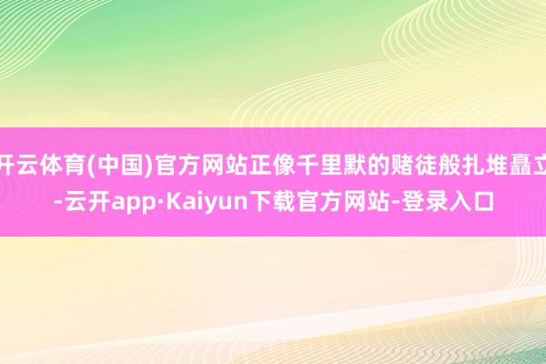 开云体育(中国)官方网站正像千里默的赌徒般扎堆矗立-云开app·Kaiyun下载官方网站-登录入口