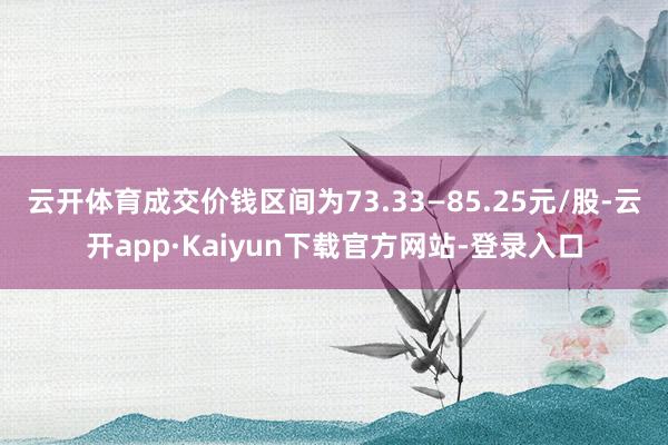 云开体育成交价钱区间为73.33—85.25元/股-云开app·Kaiyun下载官方网站-登录入口