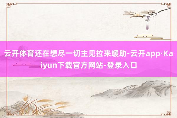云开体育还在想尽一切主见拉来缓助-云开app·Kaiyun下载官方网站-登录入口