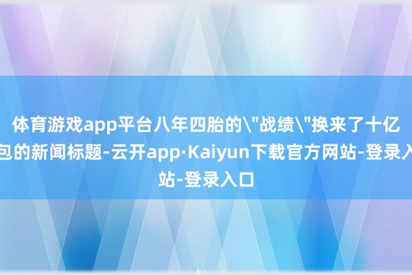 体育游戏app平台八年四胎的＂战绩＂换来了十亿红包的新闻标题-云开app·Kaiyun下载官方网站-登录入口