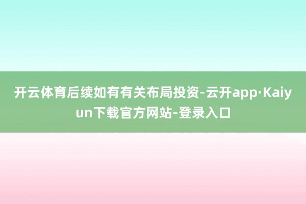 开云体育后续如有有关布局投资-云开app·Kaiyun下载官方网站-登录入口
