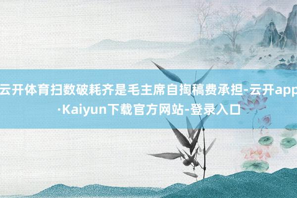 云开体育扫数破耗齐是毛主席自掏稿费承担-云开app·Kaiyun下载官方网站-登录入口