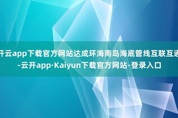 开云app下载官方网站达成环海南岛海底管线互联互通-云开app·Kaiyun下载官方网站-登录入口