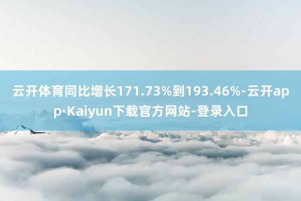 云开体育同比增长171.73%到193.46%-云开app·Kaiyun下载官方网站-登录入口